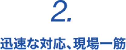 2. 迅速な対応、現場一筋