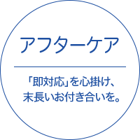 アフターケア - 「即対応」を心掛け、末長いお付き合いを。